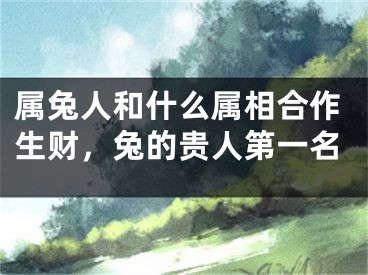 属兔人和什么属相合作生财，兔的贵人第一名