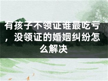 有孩子不领证谁最吃亏，没领证的婚姻纠纷怎么解决