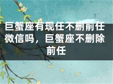 巨蟹座有现任不删前任微信吗,巨蟹座不删除前任