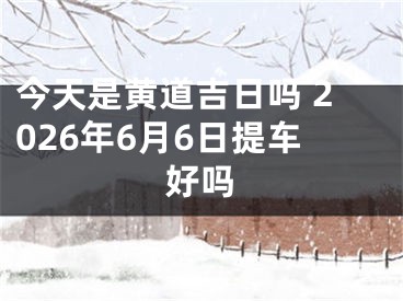 今天是黄道吉日吗 2026年6月6日提车好吗