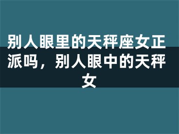 别人眼里的天秤座女正派吗,别人眼中的天秤女