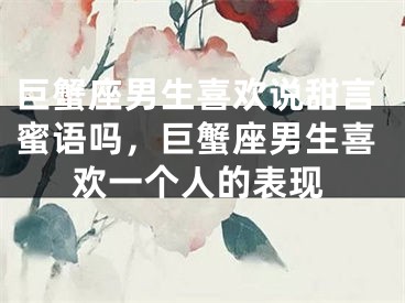 巨蟹座男生喜欢说甜言蜜语吗，巨蟹座男生喜欢一个人的表现