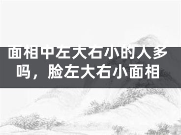 面相中左大右小的人多吗，脸左大右小面相