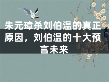 朱元璋杀刘伯温的真正原因,刘伯温的十大预言未来