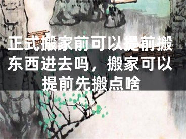 正式搬家前可以提前搬东西进去吗，搬家可以提前先搬点啥