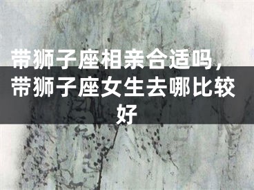 带狮子座相亲合适吗，带狮子座女生去哪比较好