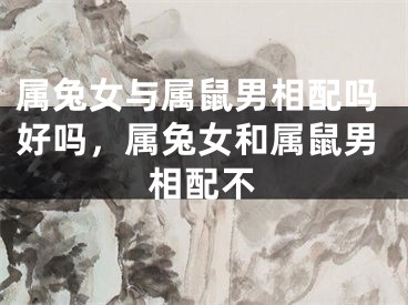 属兔女与属鼠男相配吗好吗,属兔女和属鼠男相配不