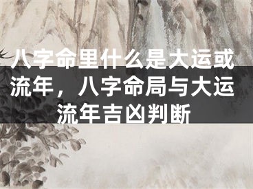 八字命里什么是大运或流年,八字命局与大运流年吉凶判断