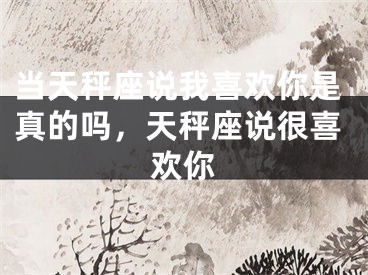 当天秤座说我喜欢你是真的吗，天秤座说很喜欢你