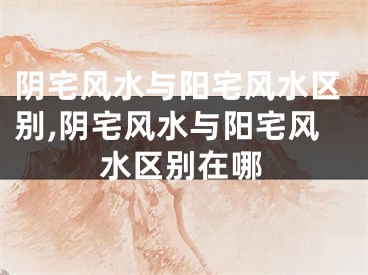 阴宅风水与阳宅风水区别,阴宅风水与阳宅风水区别在哪