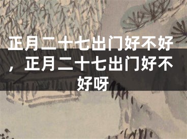 正月二十七出门好不好,正月二十七出门好不好呀