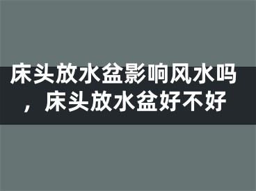 床头放水盆影响风水吗，床头放水盆好不好