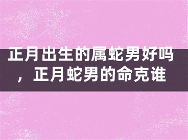 正月出生的属蛇男好吗，正月蛇男的命克谁