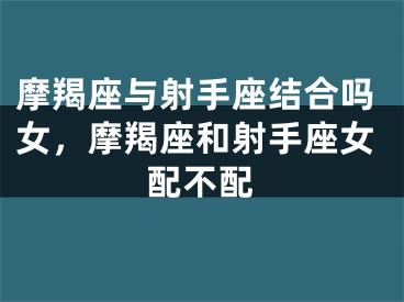 摩羯座与射手座结合吗女,摩羯座和射手座女配不配