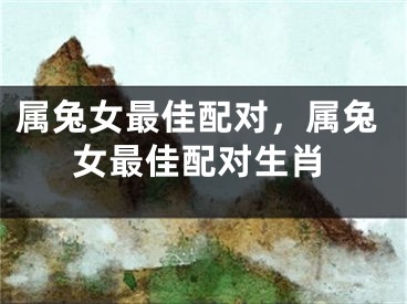属兔女最佳配对,属兔女最佳配对生肖