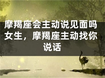 摩羯座会主动说见面吗女生，摩羯座主动找你说话