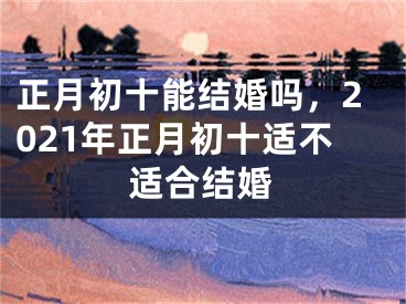 正月初十能结婚吗,2021年正月初十适不适合结婚