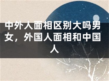 中外人面相区别大吗男女，外国人面相和中国人