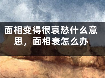 面相变得很哀愁什么意思,面相衰怎么办