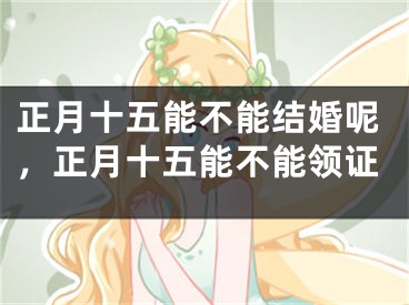 正月十五能不能结婚呢,正月十五能不能领证