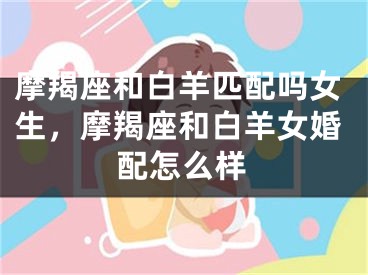 摩羯座和白羊匹配吗女生，摩羯座和白羊女婚配怎么样
