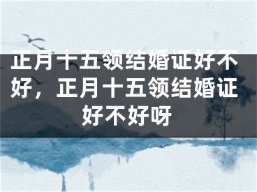 正月十五领结婚证好不好,正月十五领结婚证好不好呀