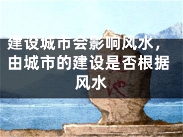 建设城市会影响风水,由城市的建设是否根据风水