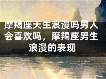 摩羯座天生浪漫吗男人会喜欢吗,摩羯座男生浪漫的表现