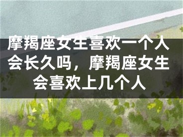 摩羯座女生喜欢一个人会长久吗,摩羯座女生会喜欢上几个人