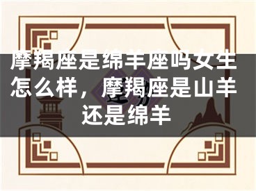 摩羯座是绵羊座吗女生怎么样,摩羯座是山羊还是绵羊