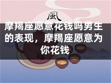 摩羯座愿意花钱吗男生的表现,摩羯座愿意为你花钱
