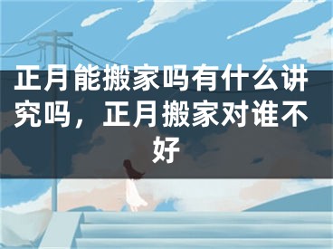 正月能搬家吗有什么讲究吗,正月搬家对谁不好