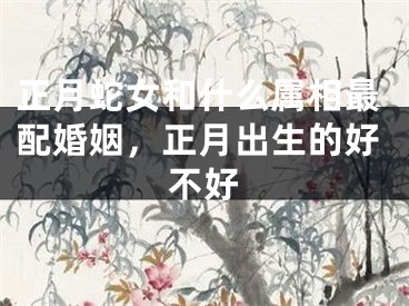正月蛇女和什么属相最配婚姻,正月出生的好不好