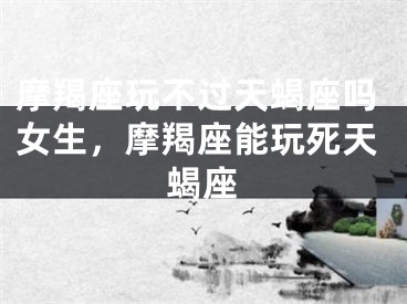 摩羯座玩不过天蝎座吗女生，摩羯座能玩死天蝎座
