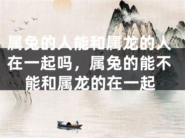 属兔的人能和属龙的人在一起吗，属兔的能不能和属龙的在一起