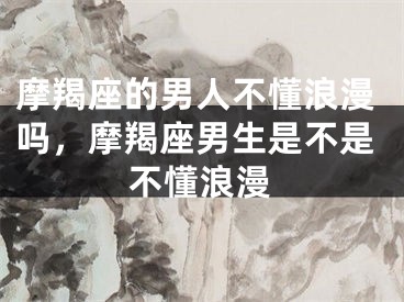 摩羯座的男人不懂浪漫吗,摩羯座男生是不是不懂浪漫