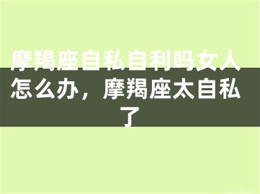 摩羯座自私自利吗女人怎么办,摩羯座太自私了