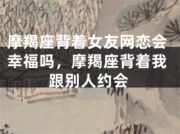 摩羯座背着女友网恋会幸福吗,摩羯座背着我跟别人约会