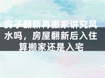 房子翻新再搬家讲究风水吗，房屋翻新后入住算搬家还是入宅