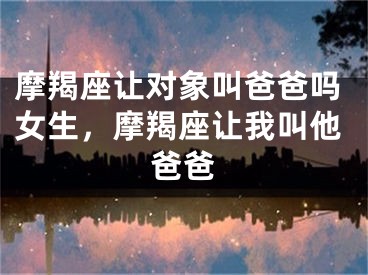 摩羯座让对象叫爸爸吗女生，摩羯座让我叫他爸爸