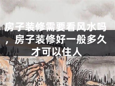 房子装修需要看风水吗，房子装修好一般多久才可以住人