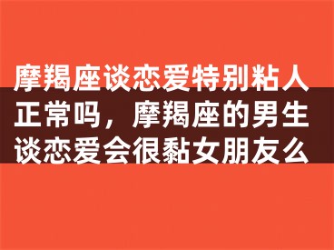 摩羯座谈恋爱特别粘人正常吗,摩羯座的男生谈恋爱会很黏女朋友么