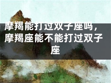 摩羯能打过双子座吗,摩羯座能不能打过双子座