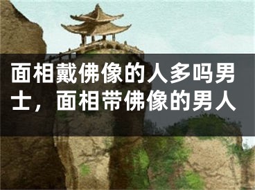 面相戴佛像的人多吗男士，面相带佛像的男人