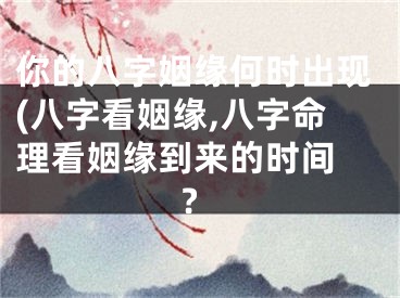 你的八字姻缘何时出现(八字看姻缘,八字命理看姻缘到来的时间 ?
