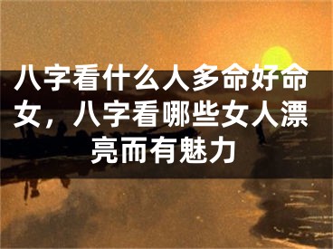八字看什么人多命好命女，八字看哪些女人漂亮而有魅力