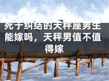 死于纠结的天秤座男生能嫁吗,天秤男值不值得嫁