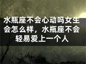 水瓶座不会心动吗女生会怎么样,水瓶座不会轻易爱上一个人