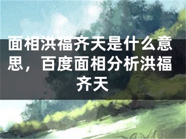 面相洪福齐天是什么意思，百度面相分析洪福齐天