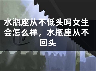水瓶座从不低头吗女生会怎么样,水瓶座从不回头